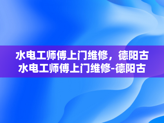 水电工师傅上门维修，德阳古水电工师傅上门维修-德阳古水电工师傅上门维修，传统手艺与现代技术的完美结合