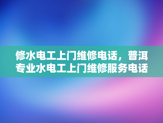 修水电工上门维修电话，普洱专业水电工上门维修服务电话-普洱专业水电工上门维修服务电话