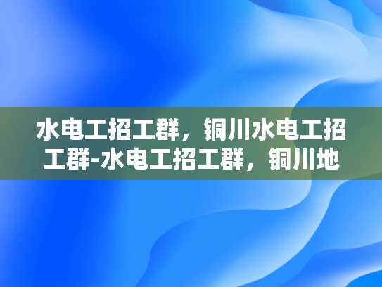 水电工招工群，铜川水电工招工群-水电工招工群，铜川地区水电维修专家的集结号