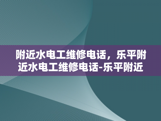 附近水电工维修电话，乐平附近水电工维修电话-乐平附近水电工维修电话，您的水电问题解决专家