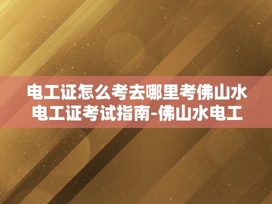 电工证怎么考去哪里考佛山水电工证考试指南-佛山水电工证考试指南，如何考取电工证