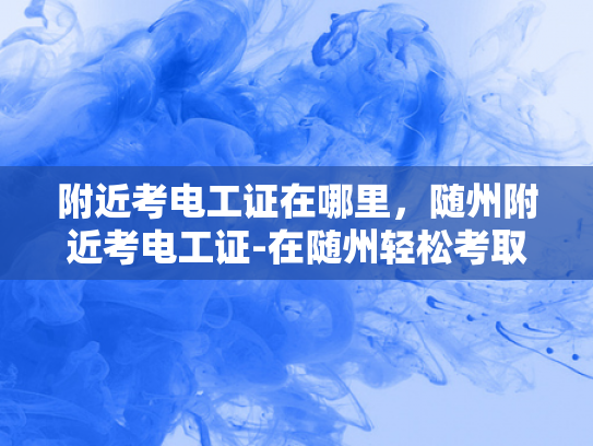 附近考电工证在哪里，随州附近考电工证-在随州轻松考取电工证，探索附近考区