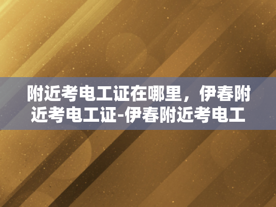 附近考电工证在哪里，伊春附近考电工证-伊春附近考电工证指南