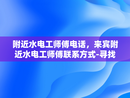 附近水电工师傅电话，来宾附近水电工师傅联系方式-寻找附近水电工师傅的秘诀