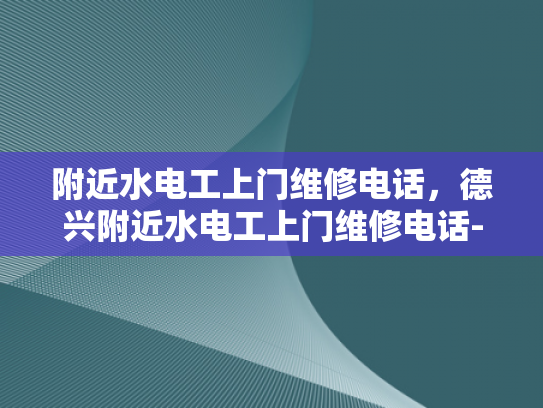 附近水电工上门维修电话，德兴附近水电工上门维修电话-附近水电工上门维修电话，德兴地区专业服务指南