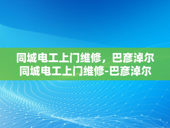同城电工上门维修，巴彦淖尔同城电工上门维修-巴彦淖尔地区电工服务新体验—同城快速上门维修