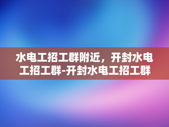 水电工招工群附近，开封水电工招工群-开封水电工招工群，寻找身边的水电维修专家
