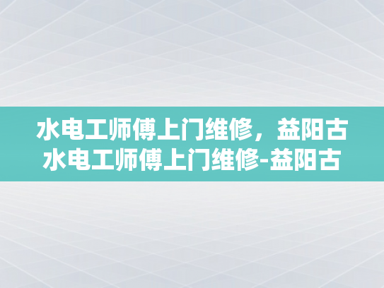 水电工师傅上门维修，益阳古水电工师傅上门维修-益阳古水电工师傅上门维修，技艺传承的现代演绎