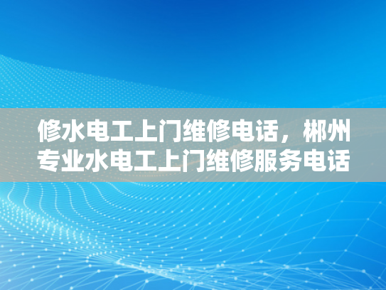 修水电工上门维修电话，郴州专业水电工上门维修服务电话-专业水电工服务，为您的家保驾护航