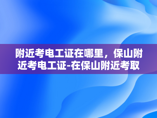 附近考电工证在哪里，保山附近考电工证-在保山附近考取电工证的指南