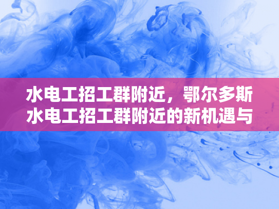 水电工招工群附近，鄂尔多斯水电工招工群附近的新机遇与挑战-鄂尔多斯水电工招工群附近的新机遇与挑战
