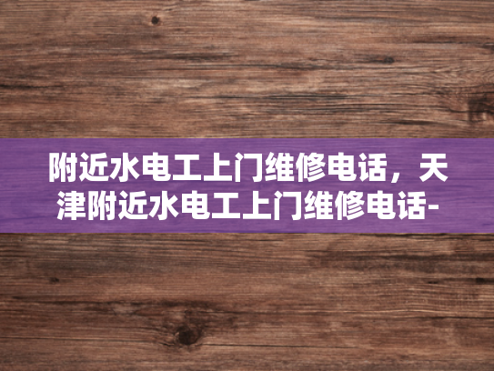 附近水电工上门维修电话，天津附近水电工上门维修电话-天津地区水电工服务概览