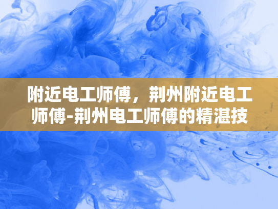 附近电工师傅，荆州附近电工师傅-荆州电工师傅的精湛技艺与专业服务