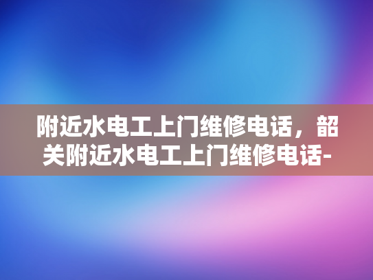 附近水电工上门维修电话，韶关附近水电工上门维修电话-韶关地区水电工维修服务指南