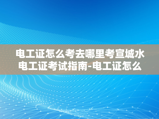 电工证怎么考去哪里考宣城水电工证考试指南-电工证怎么考？宣城水电工证考试指南