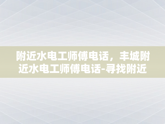 附近水电工师傅电话，丰城附近水电工师傅电话-寻找附近水电工师傅，丰城地区水电维修服务指南