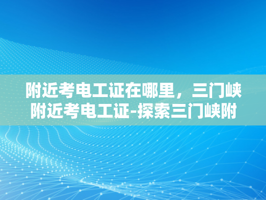 附近考电工证在哪里，三门峡附近考电工证-探索三门峡附近考取电工证的途径