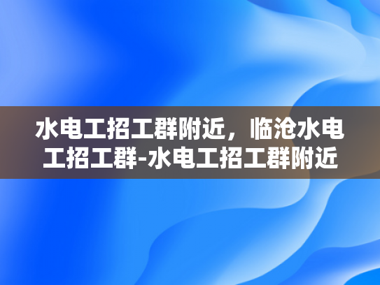 水电工招工群附近，临沧水电工招工群-水电工招工群附近，临沧水电工招工群