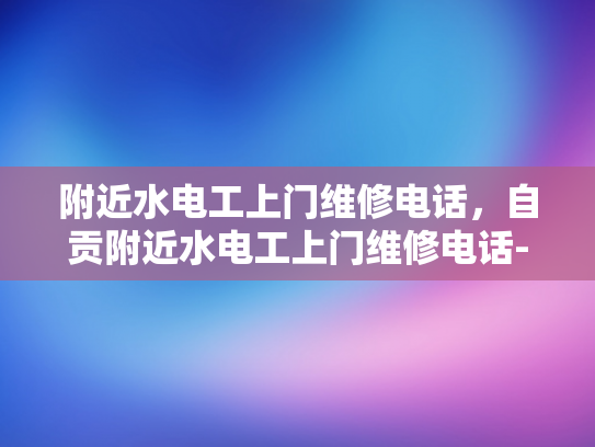 附近水电工上门维修电话，自贡附近水电工上门维修电话-自贡市水电工维修服务指南