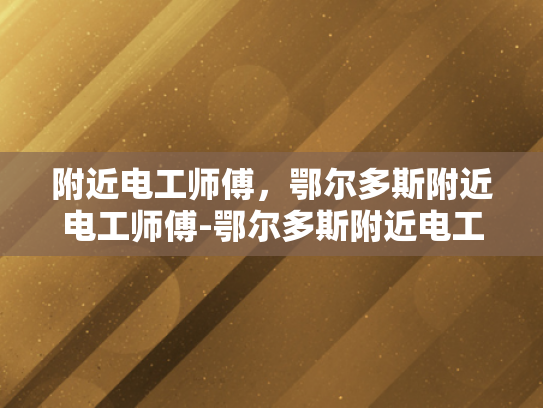 附近电工师傅，鄂尔多斯附近电工师傅-鄂尔多斯附近电工师傅的专业技能与服务