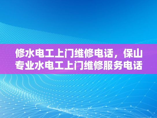 修水电工上门维修电话，保山专业水电工上门维修服务电话-专业水电维修服务，保障您的家居安全