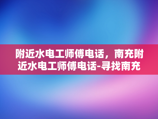 附近水电工师傅电话，南充附近水电工师傅电话-寻找南充附近水电工师傅，快速获取联系方式