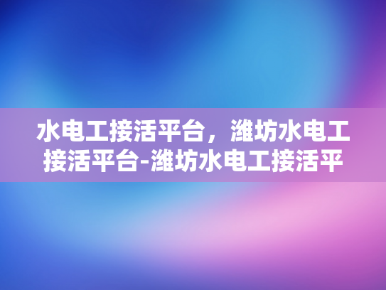 水电工接活平台，潍坊水电工接活平台-潍坊水电工接活平台，高效匹配，保障工程顺利
