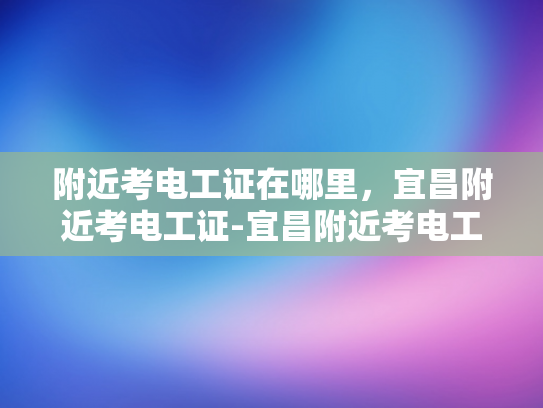 附近考电工证在哪里，宜昌附近考电工证-宜昌附近考电工证指南