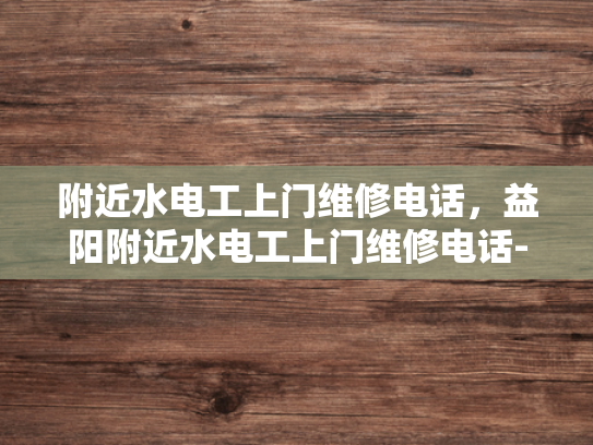 附近水电工上门维修电话，益阳附近水电工上门维修电话-寻找益阳附近的专业水电工？电话在手，维修无忧！