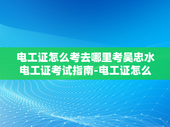 电工证怎么考去哪里考吴忠水电工证考试指南-电工证怎么考？吴忠水电工证考试指南
