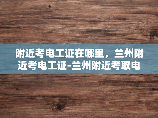 附近考电工证在哪里，兰州附近考电工证-兰州附近考取电工证的指南