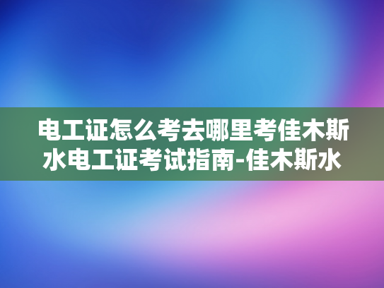 电工证怎么考去哪里考佳木斯水电工证考试指南-佳木斯水电工证考试指南，如何准备并获取电工职业资格证书