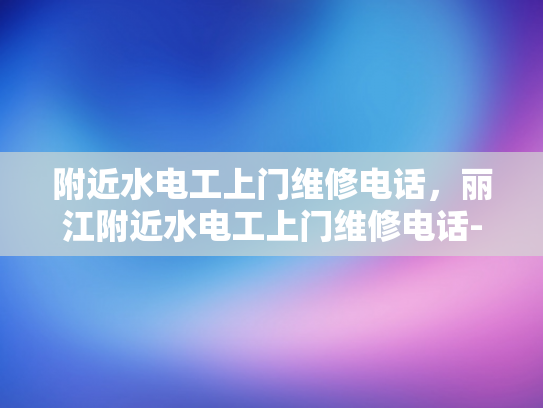 附近水电工上门维修电话，丽江附近水电工上门维修电话-丽江附近水电工上门维修电话
