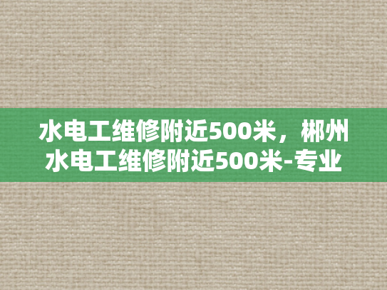 水电工维修附近500米，郴州水电工维修附近500米-专业水电工维修服务，确保您的家和工作场所安全无忧