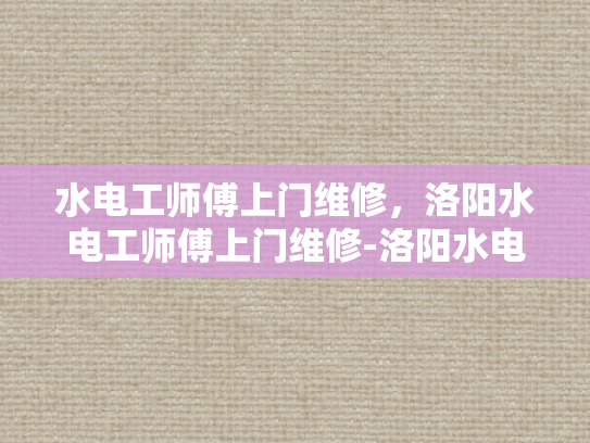 水电工师傅上门维修，洛阳水电工师傅上门维修-洛阳水电工师傅上门维修服务，专业、高效与贴心