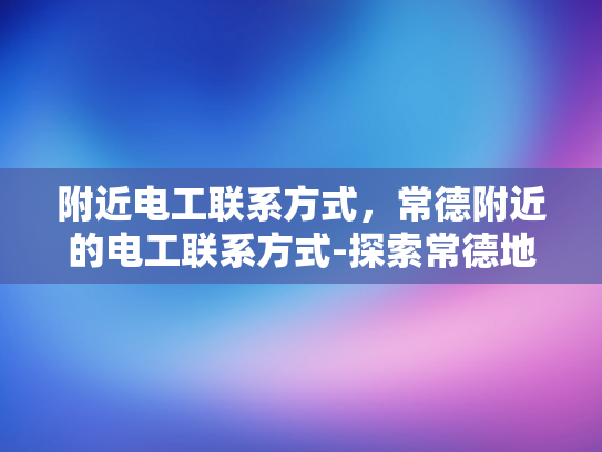 附近电工联系方式，常德附近的电工联系方式-探索常德地区电工服务资源