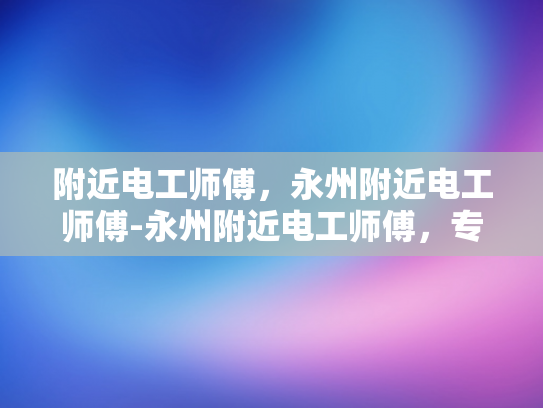 附近电工师傅，永州附近电工师傅-永州附近电工师傅，专业服务，保障安全