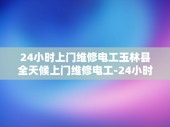 24小时上门维修电工玉林县全天候上门维修电工-24小时上门维修电工—玉林县的全天候服务承诺