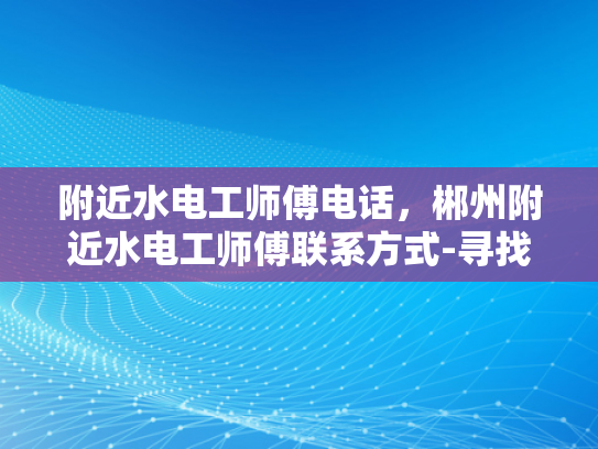 附近水电工师傅电话，郴州附近水电工师傅联系方式-寻找附近水电工师傅，郴州地区联系方式大公开