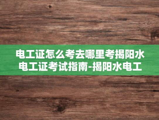 电工证怎么考去哪里考揭阳水电工证考试指南-揭阳水电工证考试指南，如何准备电工证书考试