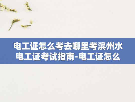 电工证怎么考去哪里考滨州水电工证考试指南-电工证怎么考？去哪里考？滨州水电工证考试指南