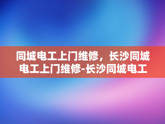 同城电工上门维修，长沙同城电工上门维修-长沙同城电工上门维修服务，您的家的安全守护者