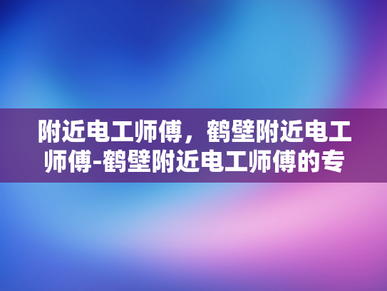 附近电工师傅，鹤壁附近电工师傅-鹤壁附近电工师傅的专业服务与质量保证