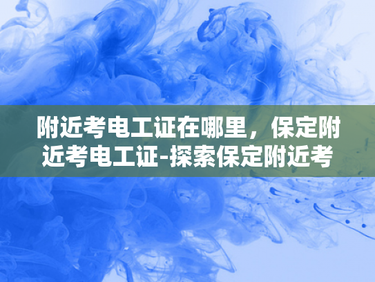 附近考电工证在哪里，保定附近考电工证-探索保定附近考取电工证的便捷途径