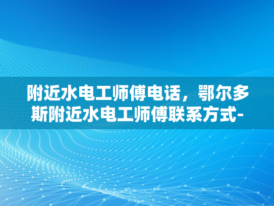 附近水电工师傅电话，鄂尔多斯附近水电工师傅联系方式-鄂尔多斯地区专业水电工师傅联系方式