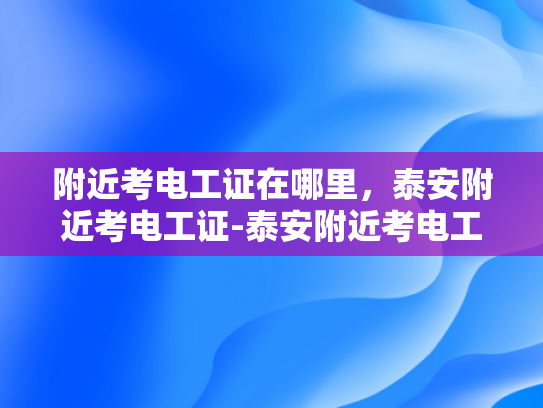 附近考电工证在哪里，泰安附近考电工证-泰安附近考电工证指南