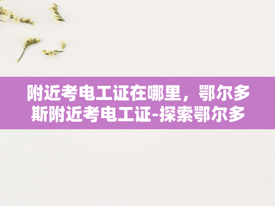 附近考电工证在哪里，鄂尔多斯附近考电工证-探索鄂尔多斯附近考取电工证的便捷途径