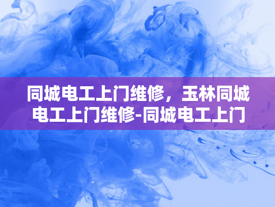 同城电工上门维修，玉林同城电工上门维修-同城电工上门维修，玉林地区服务新体验