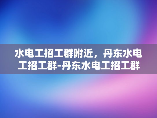 水电工招工群附近，丹东水电工招工群-丹东水电工招工群，您身边的水电维修专家