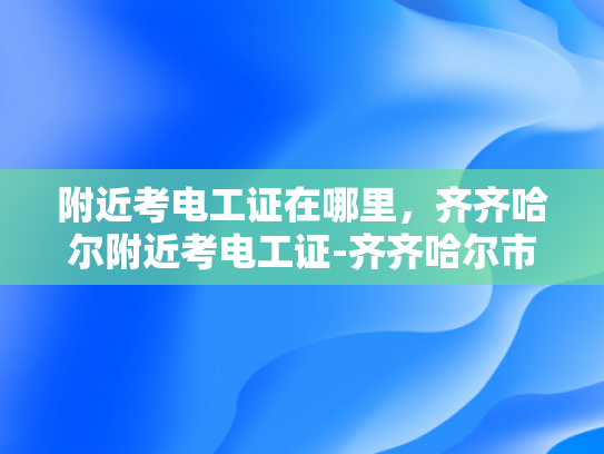附近考电工证在哪里，齐齐哈尔附近考电工证-齐齐哈尔市附近考电工证的地点大揭秘